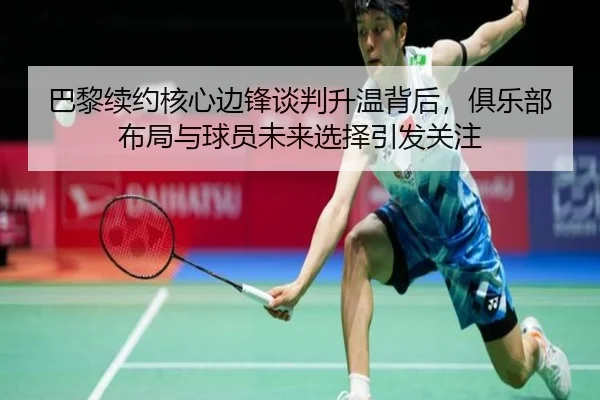巴黎续约核心边锋谈判升温背后，俱乐部布局与球员未来选择引发关注